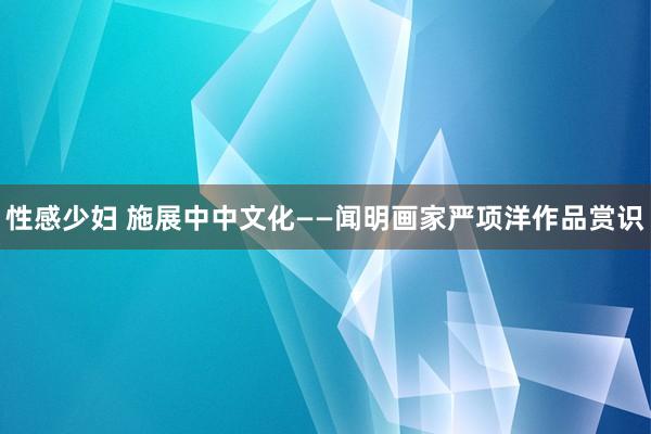 性感少妇 施展中中文化——闻明画家严项洋作品赏识