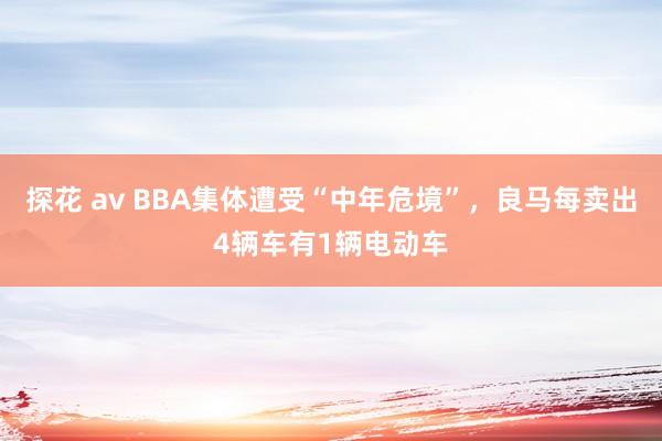 探花 av BBA集体遭受“中年危境”，良马每卖出4辆车有1辆电动车
