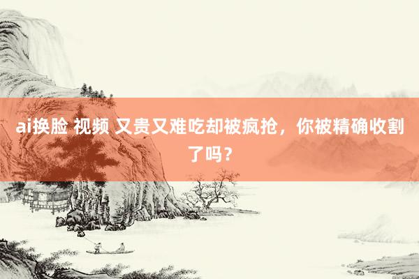 ai换脸 视频 又贵又难吃却被疯抢，你被精确收割了吗？